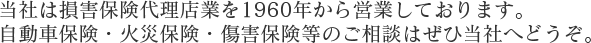 当社は損害保険代理店業を1960年より47年間営業しております。自動車保険・火災保険・傷害保険等のご相談はぜひ当社へどうぞ。